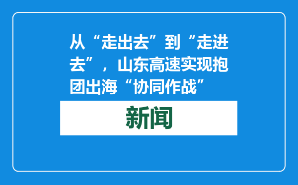 从“走出去”到“走进去”，山东高速实现抱团出海“协同作战”