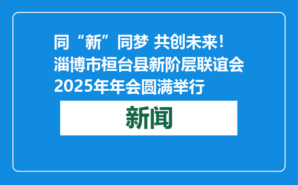 同“新”同梦 共创未来！淄博市桓台县新阶层联谊会2025年年会圆满举行