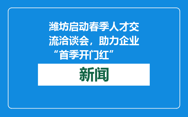 潍坊启动春季人才交流洽谈会，助力企业“首季开门红”