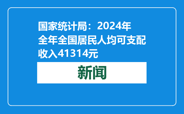 国家统计局：2024年全年全国居民人均可支配收入41314元