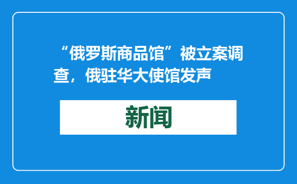 “俄罗斯商品馆”被立案调查，俄驻华大使馆发声