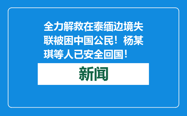 全力解救在泰缅边境失联被困中国公民！杨某琪等人已安全回国！