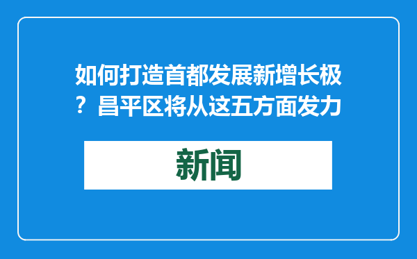 如何打造首都发展新增长极？昌平区将从这五方面发力