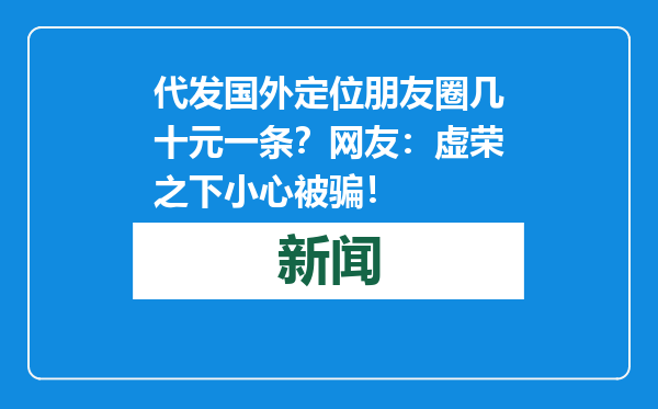 代发国外定位朋友圈几十元一条？网友：虚荣之下小心被骗！