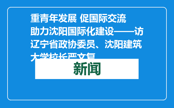 重青年发展 促国际交流 助力沈阳国际化建设——访辽宁省政协委员、沈阳建筑大学校长严文复