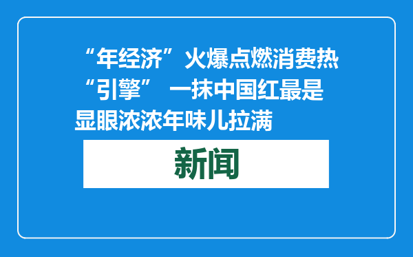 “年经济”火爆点燃消费热“引擎” 一抹中国红最是显眼浓浓年味儿拉满