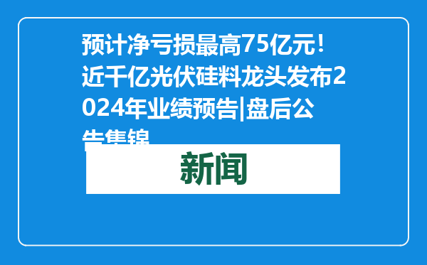 预计净亏损最高75亿元！近千亿光伏硅料龙头发布2024年业绩预告|盘后公告集锦