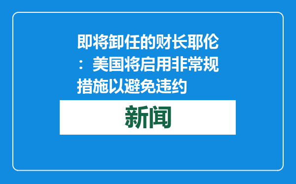 即将卸任的财长耶伦：美国将启用非常规措施以避免违约