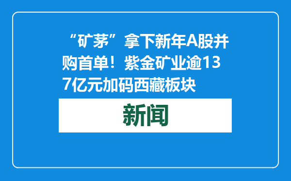 “矿茅”拿下新年A股并购首单！紫金矿业逾137亿元加码西藏板块