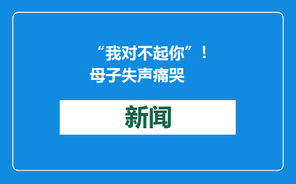 “我对不起你”！母子失声痛哭
