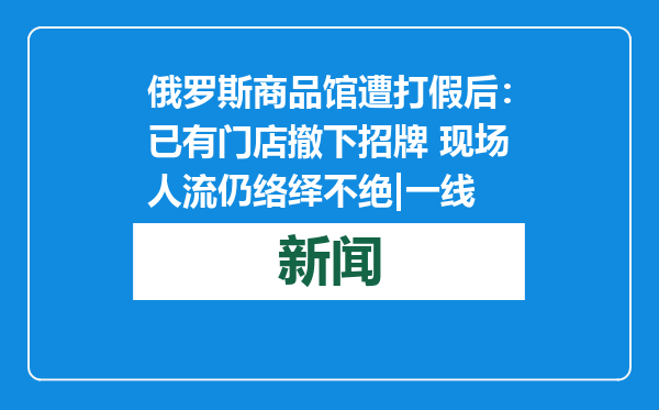 俄罗斯商品馆遭打假后：已有门店撤下招牌 现场人流仍络绎不绝|一线