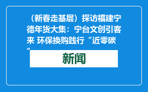 （新春走基层）探访福建宁德年货大集：宁台文创引客来 环保换购践行“近零碳”