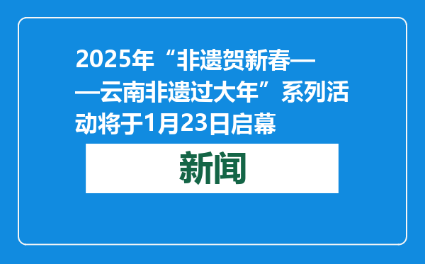 2025年“非遗贺新春——云南非遗过大年”系列活动将于1月23日启幕