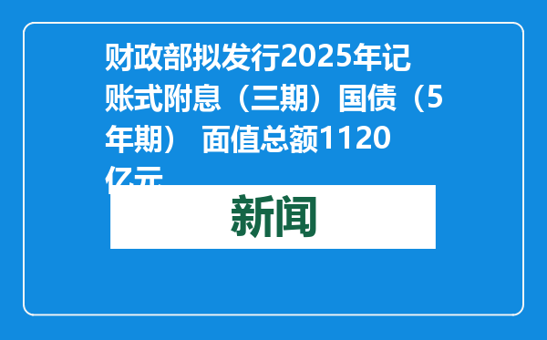 财政部拟发行2025年记账式附息（三期）国债（5年期） 面值总额1120亿元
