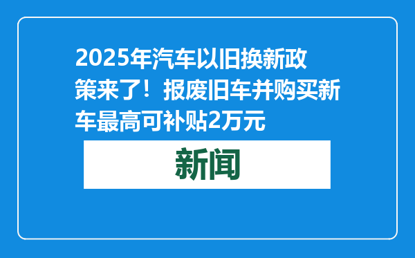 2025年汽车以旧换新政策来了！报废旧车并购买新车最高可补贴2万元