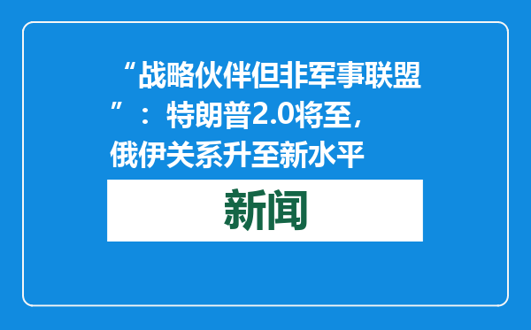 “战略伙伴但非军事联盟”：特朗普2.0将至，俄伊关系升至新水平
