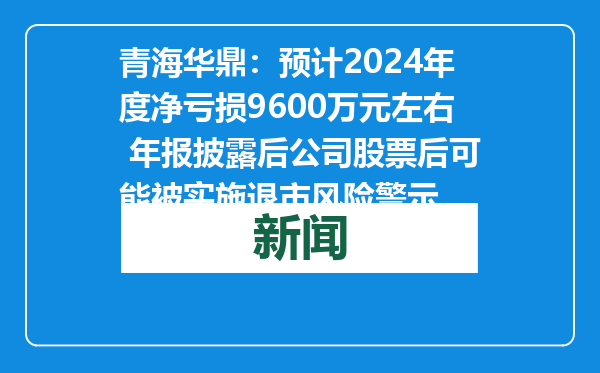 青海华鼎：预计2024年度净亏损9600万元左右 年报披露后公司股票后可能被实施退市风险警示
