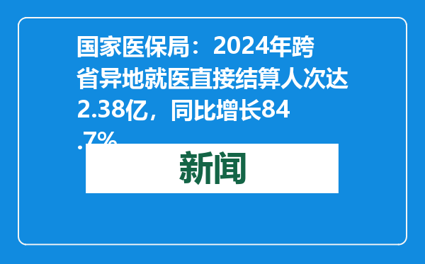 国家医保局：2024年跨省异地就医直接结算人次达2.38亿，同比增长84.7%