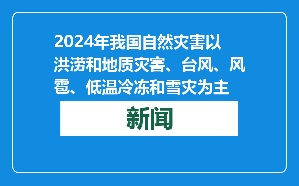 2024年我国自然灾害以洪涝和地质灾害、台风、风雹、低温冷冻和雪灾为主
