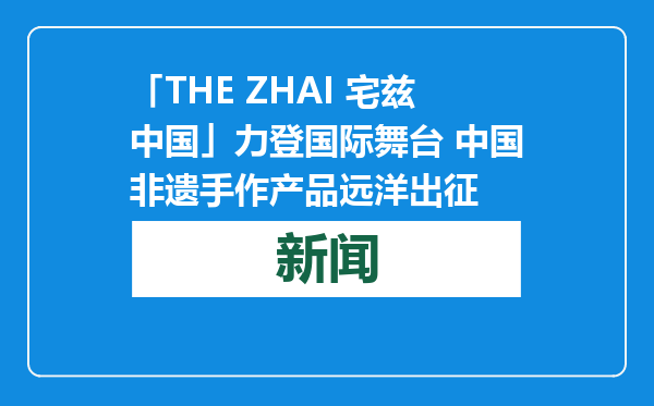 「THE ZHAI 宅兹中国」力登国际舞台 中国非遗手作产品远洋出征