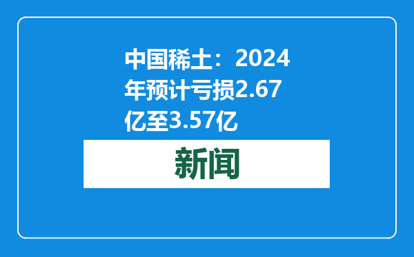 中国稀土：2024年预计亏损2.67亿至3.57亿