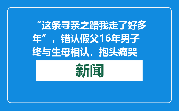 “这条寻亲之路我走了好多年”，错认假父16年男子终与生母相认，抱头痛哭