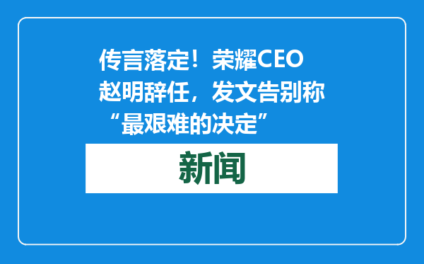 传言落定！荣耀CEO赵明辞任，发文告别称“最艰难的决定”