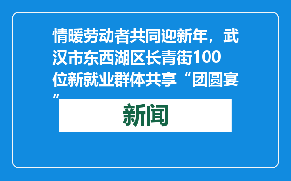 情暖劳动者共同迎新年，武汉市东西湖区长青街100位新就业群体共享“团圆宴”