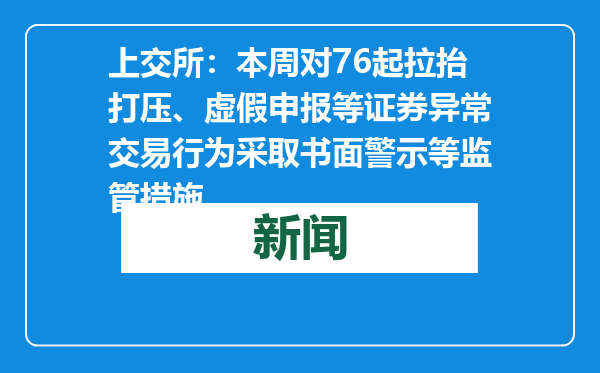 上交所：本周对76起拉抬打压、虚假申报等证券异常交易行为采取书面警示等监管措施