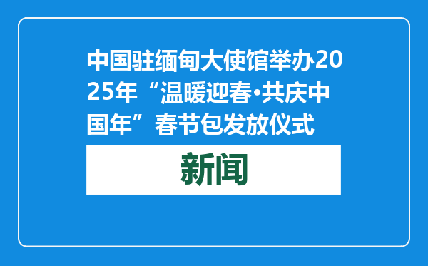 中国驻缅甸大使馆举办2025年“温暖迎春·共庆中国年”春节包发放仪式