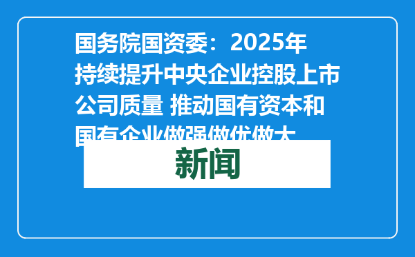 国务院国资委：2025年持续提升中央企业控股上市公司质量 推动国有资本和国有企业做强做优做大