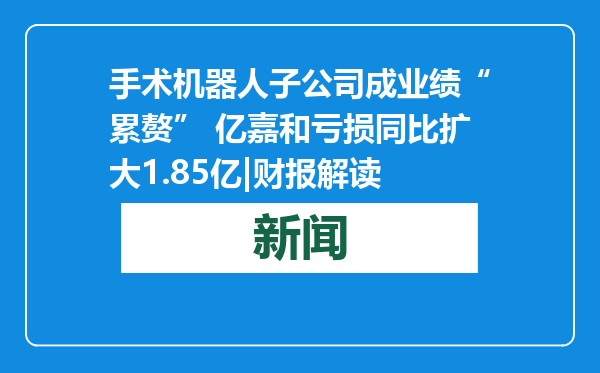 手术机器人子公司成业绩“累赘” 亿嘉和亏损同比扩大1.85亿|财报解读