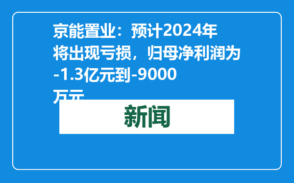 京能置业：预计2024年将出现亏损，归母净利润为-1.3亿元到-9000万元