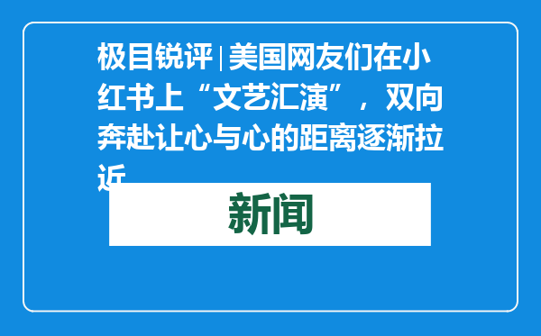 极目锐评∣美国网友们在小红书上“文艺汇演”，双向奔赴让心与心的距离逐渐拉近