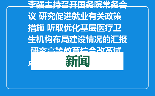 李强主持召开国务院常务会议 研究促进就业有关政策措施 听取优化基层医疗卫生机构布局建设情况的汇报 研究高等教育综合改革试点工作