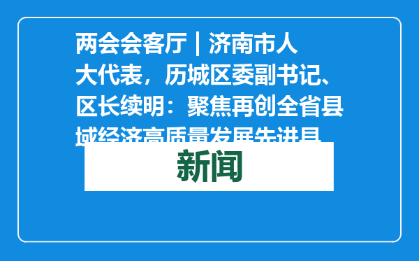 两会会客厅 | 济南市人大代表，历城区委副书记、区长续明：聚焦再创全省县域经济高质量发展先进县