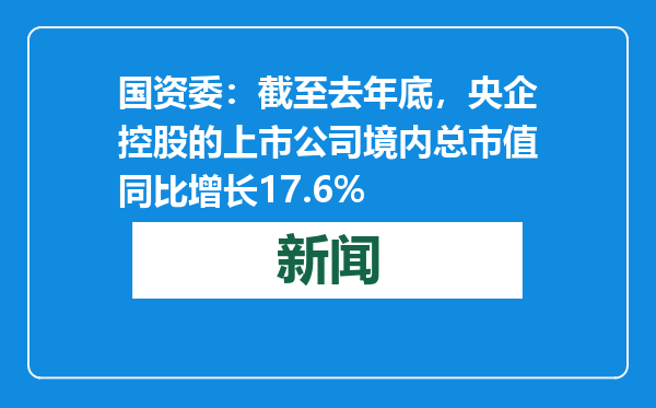 国资委：截至去年底，央企控股的上市公司境内总市值同比增长17.6%