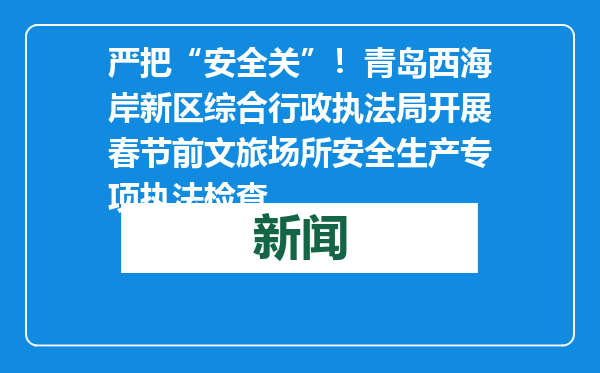 严把“安全关”！青岛西海岸新区综合行政执法局开展春节前文旅场所安全生产专项执法检查