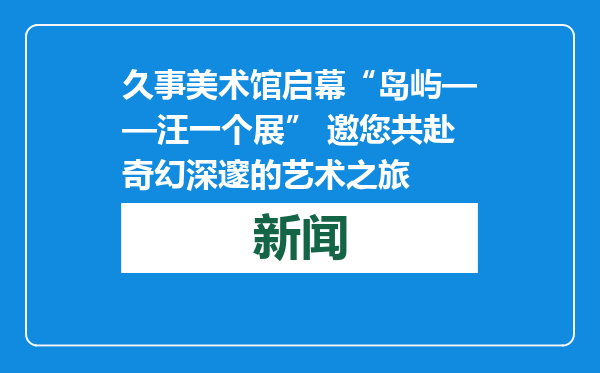 久事美术馆启幕“岛屿——汪一个展” 邀您共赴奇幻深邃的艺术之旅