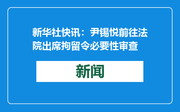 新华社快讯：尹锡悦前往法院出席拘留令必要性审查
