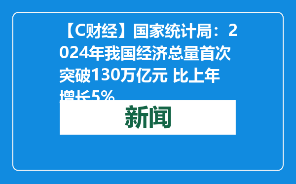 【C财经】国家统计局：2024年我国经济总量首次突破130万亿元 比上年增长5%