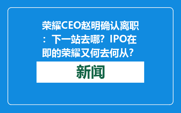 荣耀CEO赵明确认离职：下一站去哪？IPO在即的荣耀又何去何从？