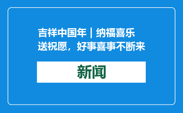 吉祥中国年 | 纳福喜乐送祝愿，好事喜事不断来