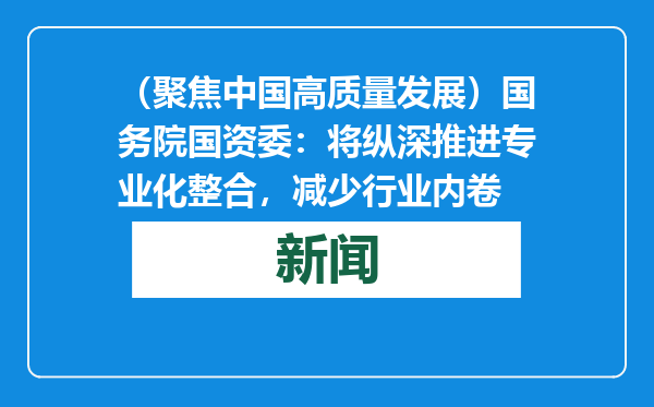 （聚焦中国高质量发展）国务院国资委：将纵深推进专业化整合，减少行业内卷