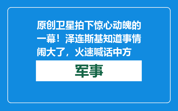 原创            卫星拍下惊心动魄的一幕！泽连斯基知道事情闹大了，火速喊话中方