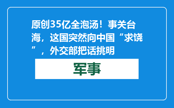 原创            35亿全泡汤！事关台海，这国突然向中国“求饶”，外交部把话挑明
