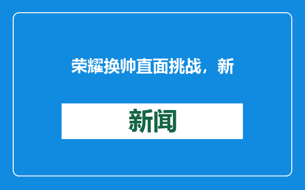 荣耀换帅直面挑战，新掌门意在全球化