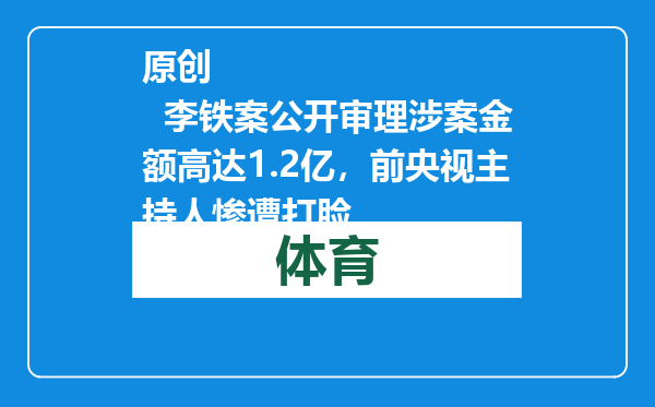 原创            李铁案公开审理涉案金额高达1.2亿，前央视主持人惨遭打脸