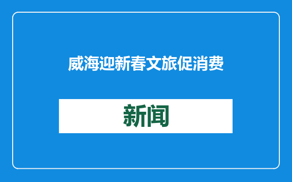 威海迎新春文旅促消费五大行动，邀您来威过大年