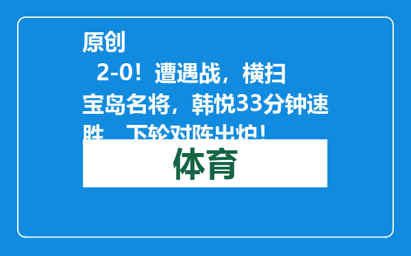 原创            2-0！遭遇战，横扫宝岛名将，韩悦33分钟速胜，下轮对阵出炉！